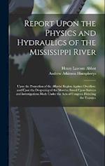 Report Upon the Physics and Hydraulics of the Mississippi River: Upon the Protection of the Alluvial Region Against Overflow; and Upon the Deepening o