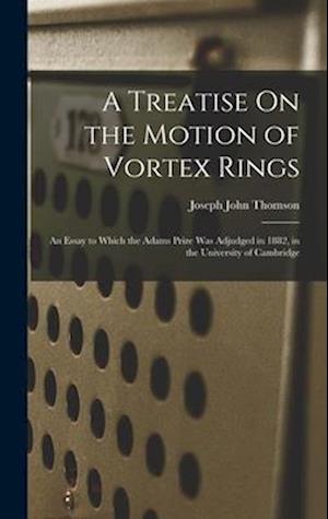 A Treatise On the Motion of Vortex Rings: An Essay to Which the Adams Prize Was Adjudged in 1882, in the University of Cambridge