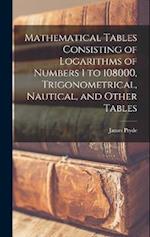 Mathematical Tables Consisting of Logarithms of Numbers 1 to 108000, Trigonometrical, Nautical, and Other Tables 