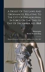 A Digest Of The Laws And Ordinances, Relating To The City Of Philadelphia, In Force On The Twelth Day Of December, A.d. 1868: Prepared Pursuant To Ord