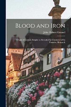 Blood and Iron: Origin of German Empire as Revealed by Character of Its Founder, Bismarck