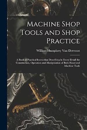 Machine Shop Tools and Shop Practice: A Book of Practical Instruction Describing in Every Detail the Construction, Operation and Manipulation of Both