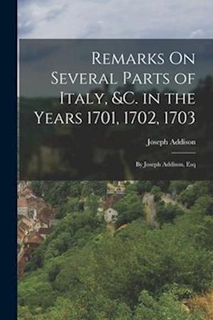 Remarks On Several Parts of Italy, &c. in the Years 1701, 1702, 1703: By Joseph Addison, Esq