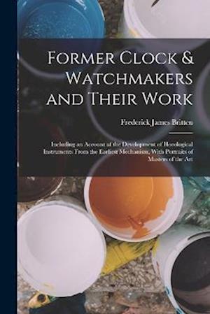 Former Clock & Watchmakers and Their Work: Including an Account of the Development of Horological Instruments From the Earliest Mechanism, With Portra