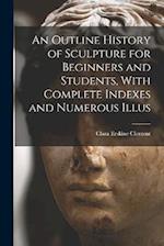 An Outline History of Sculpture for Beginners and Students, With Complete Indexes and Numerous Illus 