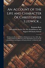 An Account of the Life and Character of Christopher Ludwick ...: By Benjamin Rush, M. D. First Published in the Year 1801. Rev. and Republished by Dir