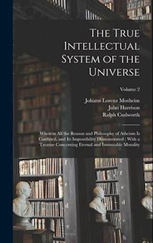 The True Intellectual System of the Universe: Wherein All the Reason and Philosophy of Atheism Is Confuted, and Its Impossibility Demonstrated : With