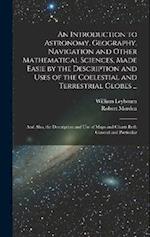 An Introduction to Astronomy, Geography, Navigation and Other Mathematical Sciences, Made Easie by the Description and Uses of the Coelestial and Terr