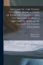 Arithmetic for Young Children, Being a Series of Exercises Exemplifying the Manner in Which Arithmetic Should by Taught to Young Children 