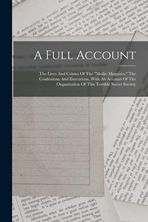 A Full Account: The Lives And Crimes Of The "mollie Maguires." The Confessions And Executions. With An Account Of The Organization Of This Terrible Se