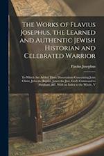 The Works of Flavius Josephus, the Learned and Authentic Jewish Historian and Celebrated Warrior: To Which Are Added Three Dissertations Concerning Je
