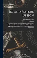 Jig and Fixture Design: A Treatise Covering the Principles of Jig and Fixture Design, the Important Constructional Details, and Many Different Types o