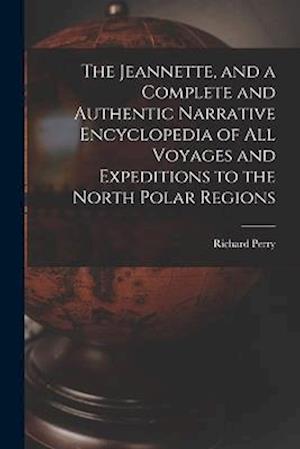 The Jeannette, and a Complete and Authentic Narrative Encyclopedia of All Voyages and Expeditions to the North Polar Regions