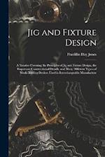 Jig and Fixture Design: A Treatise Covering the Principles of Jig and Fixture Design, the Important Constructional Details, and Many Different Types o