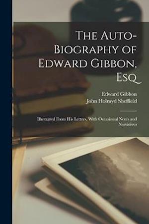 The Auto-Biography of Edward Gibbon, Esq: Illustrated From His Letters, With Occasional Notes and Narratives