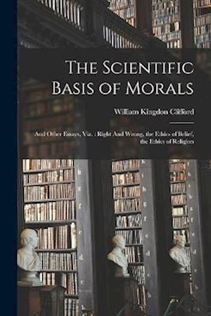 The Scientific Basis of Morals: And Other Essays, viz. : Right And Wrong, the Ethics of Belief, the Ethics of Religion