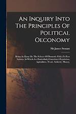 An Inquiry Into The Principles Of Political Oeconomy: Being An Essay On The Science Of Domestic Policy In Free Nations. In Which Are Particularly Cons