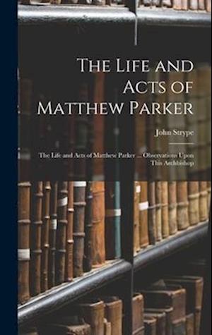 The Life and Acts of Matthew Parker: The Life and Acts of Matthew Parker ... Observations Upon This Archbishop