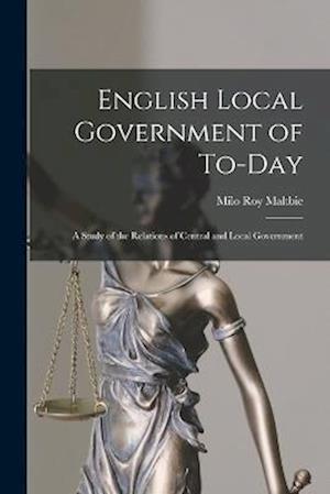 English Local Government of To-Day: A Study of the Relations of Central and Local Government