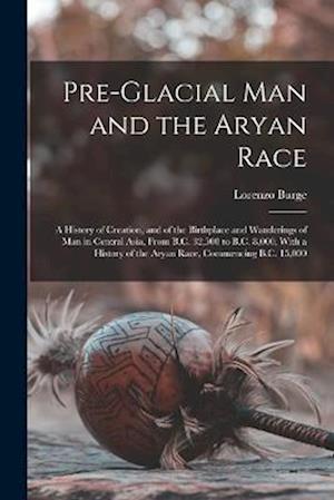 Pre-Glacial Man and the Aryan Race: A History of Creation, and of the Birthplace and Wanderings of Man in Central Asia, From B.C. 32,500 to B.C. 8,000