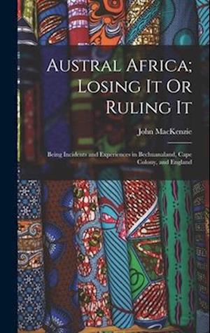 Austral Africa; Losing It Or Ruling It: Being Incidents and Experiences in Bechuanaland, Cape Colony, and England