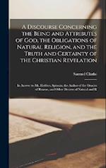 A Discourse Concerning the Being and Attributes of God, the Obligations of Natural Religion, and the Truth and Certainty of the Christian Revelation: 