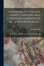 A Journal of the Life, Gospel Labours, and Christian Experiences of ... John Woolman ...: To Which Are Added His Last Epistle, and Other Writings 