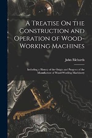 A Treatise On the Construction and Operation of Wood-Working Machines: Including a History of the Origin and Progress of the Manufacture of Wood-Worki