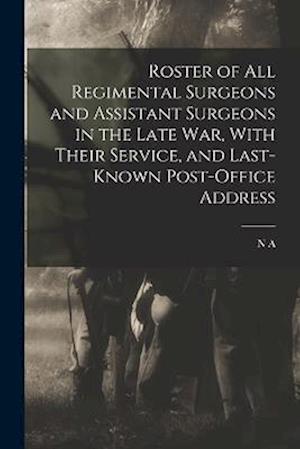 Roster of all Regimental Surgeons and Assistant Surgeons in the Late war, With Their Service, and Last-known Post-office Address