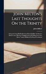 John Milton's Last Thoughts On the Trinity: Extracted From His Posthumous Work Entitled "A Treatise On Christian Doctrine Compiled From the Holy Scrip