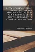 An Ecclesiastical History, Antient and Modern, From the Birth of Christ to the Beginning of the Eighteenth Century, Tr. With Notes by A. Maclaine 