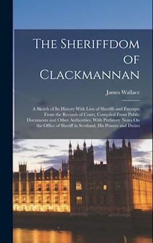 The Sheriffdom of Clackmannan: A Sketch of Its History With Lists of Sheriffs and Excerpts From the Records of Court, Compiled From Public Documents a