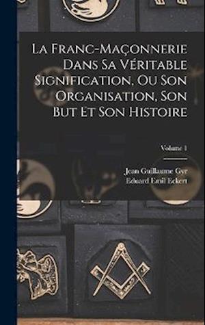 La Franc-Maçonnerie Dans Sa Véritable Signification, Ou Son Organisation, Son But Et Son Histoire; Volume 1
