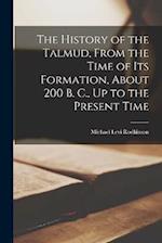 The History of the Talmud, From the Time of Its Formation, About 200 B. C., Up to the Present Time 