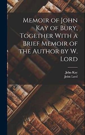 Memoir of John Kay of Bury, Together With a Brief Memoir of the Author by W. Lord