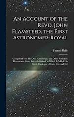 An Account of the Revd. John Flamsteed, the First Astronomer-Royal: Compiled From His Own Manuscripts, and Other Authentic Documents, Never Before Pub