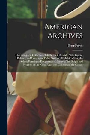 American Archives: Consisting of a Collection of Authentick Records, State Papers, Debates, and Letters and Other Notices of Publick Affairs, the Whol