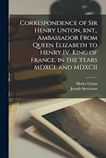 Correspondence of Sir Henry Unton, knt., Ambassador From Queen Elizabeth to Henry IV. King of France, in the Years MDXCI. and MDXCII 