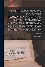 A First Italian Reading Book, With Grammatical Questions, Notes, Syntactical Rules and a Dictionary on the Plan of William Smith's Principia Latina 