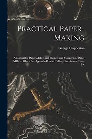 Practical Paper-making: A Manual for Paper-makers and Owners and Managers of Paper Mills, to Which are Appended Useful Tables, Calculations, Data, Etc