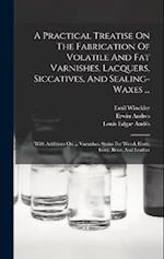 A Practical Treatise On The Fabrication Of Volatile And Fat Varnishes, Lacquers, Siccatives, And Sealing-waxes ...: With Additions On ... Varnishes, S