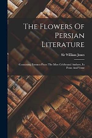 The Flowers Of Persian Literature: Containing Extracts From The Most Celebrated Authors, In Prose And Verse