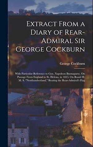 Extract From a Diary of Rear-Admiral Sir George Cockburn: With Particular Reference to Gen. Napoleon Buonaparte, On Passage From England to St. Helena