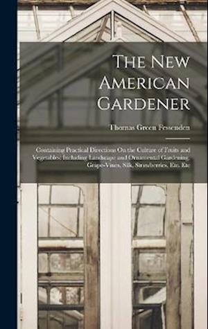 The New American Gardener: Containing Practical Directions On the Culture of Fruits and Vegetables; Including Landscape and Ornamental Gardening, Grap