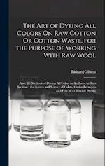 The Art of Dyeing All Colors On Raw Cotton Or Cotton Waste, for the Purpose of Working With Raw Wool: Also, the Methods of Dyeing All Colors in the Pi