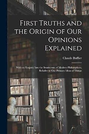 First Truths and the Origin of Our Opinions Explained: With an Enquiry Into the Sentiments of Modern Philosophers, Relative to Our Primary Ideas of Th