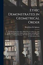 Ethic Demonstrated in Geometrical Order: And Divided Into Five Parts, Which Treat I. of God. Ii. of the Nature and Origin of the Mind. Iiiof the Natur