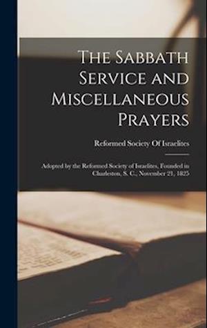 The Sabbath Service and Miscellaneous Prayers: Adopted by the Reformed Society of Israelites, Founded in Charleston, S. C., November 21, 1825