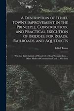 A Description of Ithiel Town's Improvement in the Principle, Construction, and Practical Execution of Bridges, for Roads, Railroads, and Aqueducts: Wh