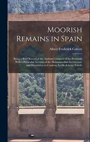 Moorish Remains in Spain; Being a Brief Record of the Arabian Conquest of the Peninsula With a Particular Account of the Mohammedan Architecture and D